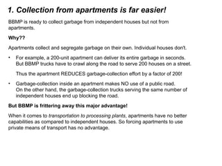 1. Collection from apartments is far easier!
BBMP is ready to collect garbage from independent houses but not from
apartments.
Why??
Apartments collect and segregate garbage on their own. Individual houses don't.
• For example, a 200-unit apartment can deliver its entire garbage in seconds.
But BBMP trucks have to crawl along the road to serve 200 houses on a street.
Thus the apartment REDUCES garbage-collection effort by a factor of 200!
• Garbage-collection inside an apartment makes NO use of a public road.
On the other hand, the garbage-collection trucks serving the same number of
independent houses end up blocking the road.
But BBMP is frittering away this major advantage!
When it comes to transportation to processing plants, apartments have no better
capabilities as compared to independent houses. So forcing apartments to use
private means of transport has no advantage.
 