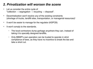 2. Privatization will worsen the scene
• Let us consider the entire cycle of
"collection → segregation → recycling → disposal".
• Decentralization won't resolve any of the existing constraints
(shortage of trucks, landfill sites, transportation, or managerial resources)!
• It won't be easier to manage for the regulator (KSPCB)
• It won't comply to the standards.
– The local contractors dump garbage anywhere they can, instead of
taking it to specially designed landfills.
– Only BBMP's own operation can be trusted to operate in strict
compliance of laws, as they have no incentive to break the law and
take a short cut.
 