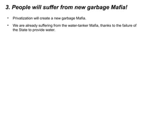 3. People will suffer from new garbage Mafia!
• Privatization will create a new garbage Mafia.
• We are already suffering from the water-tanker Mafia, thanks to the failure of
the State to provide water.
 