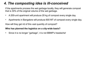 4. The composting idea is ill-conceived
If the apartments process the wet garbage locally, they will generate compost
that is 30% of the original volume of the wet garbage.
• A 200-unit apartment will produce 20 kg of compost every single day.
• Apartments in Bangalore will produce 800 MT of compost every single day.
How will they get rid of this vast quantity of compost?
Who has planned the logistics on a city-wide basis?
• Since it is no longer “garbage”, it is not BBMP's headache!
 