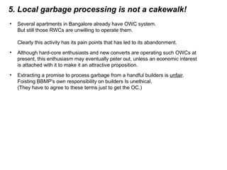 5. Local garbage processing is not a cakewalk!
• Several apartments in Bangalore already have OWC system.
But still those RWCs are unwilling to operate them.
Clearly this activity has its pain points that has led to its abandonment.
• Although hard-core enthusiasts and new converts are operating such OWCs at
present, this enthusiasm may eventually peter out, unless an economic interest
is attached with it to make it an attractive proposition.
• Extracting a promise to process garbage from a handful builders is unfair.
Foisting BBMP's own responsibility on builders Is unethical.
(They have to agree to these terms just to get the OC.)
 