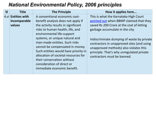 National Environmental Policy, 2006 principles
Sl Title The Principle How it applies here...
4.vi Entities with
Incomparable
values
A conventional economic cost-
benefit analysis does not apply if
the activity results in significant
risks to human health, life, and
environmental life-support
systems, or unique natural and
man-made entities. Such risks
cannot be compensated in money.
Such entities would have priority in
allocation of societal resources for
their conservation without
consideration of direct or
immediate economic benefit.
This is what the Karnataka High Court
pointed out when BBMP claimed that they
saved Rs 200 Crore at the cost of letting
garbage accumulate in the city.
Indiscriminate dumping of waste by private
contractors in unapproved sites (and using
unapproved methods) also violates this
principle. That's why unregulated private
contractors must be banned.
 