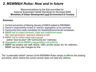 2. MSWM&H Rules: Now and in future
Summary:
1. Current prevention of littering clauses of KMCA added to MSWM&H
2. Owner's responsibility limited to 'wet/dry' segregation at his premises
3. Community bins made mandatory for residential/commercial complexes.
4. BBMP has to collect domestic, trade and institutional waste
(No “bulk generators” approach allowed at all!)
5. BBMP has to collect waste from source
(either “door-to-door” OR “community bin” methods)
6. Segregation will be BBMP's responsibility (not public's)
7. BBMP can employ own staff, NGOs, CBO, private sector, etc. for collection.
BBMP can levy user charges for this.
Recommendations by the Sub-committee for
National Sustainable Habitat Standards for Municipal SWM
Ministries of Urban Development and Environment & Forestry
Recommendations by the Sub-committee for
National Sustainable Habitat Standards for Municipal SWM
Ministries of Urban Development and Environment & Forestry
The “sustainable habitat” version of the MSWM&H Rules simply re-affirms the existing
provisions, which means the current version does not need any reforms.
 