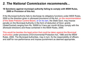 2. The National Commission recommends...
18 Sanctions against municipal authority failing to comply with MSW Rules,
2000 or Provision of this Act.
If the Municipal Authority fails to discharge its obligatory functions under MSW Rules,
2000 or the direction given in aforesaid provisions of the Act, on the recommendation
of the State Pollution Control Board, or on its own, the State Govt. may impose
penalty on the Municipal Authority in the form of deduction of Govt. grants
(State/Central) ranging from Rs. 50000 to 5 lacs per month till they comply with the
aforesaid directions and those contained in the MSW Rules, 2000.
This would be besides the legal action that could be taken against the Municipal
Authorities under provisions of Environmental Protection Act, 1986 and the MSW
Rules, 2000. The Municipal Authorities, may in turn, fix the responsibility of officers
and staff for non-performance and impose punishment as deemed appropriate.
 