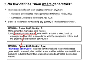 3. No law defines “bulk waste generators”
• There is no definition of “bulk waste generators” anywhere-
– Municipal Solid Wastes (Management and Handling) Rules, 2000
– Karnataka Municipal Corporations Act, 1976.
• BBMP is responsible for handling any quantity of "municipal solid waste”.
MSWM&H Rules, 2000, Section 3.xv:
"municipal solid waste" includes commercial and residential wastes
generated in a municipal or notified areas in either solid or semi-solid form
excluding industrial hazardous wastes but including treated bio-medical
wastes.
MSWM&H Rules, 2000, Section 3.xv:
"municipal solid waste" includes commercial and residential wastes
generated in a municipal or notified areas in either solid or semi-solid form
excluding industrial hazardous wastes but including treated bio-medical
wastes.
MSWM&H Rules, 2000, Section 7:
Management of municipal solid wastes
1. Any municipal solid waste generated in a city or a town, shall be
managed and handled in accordance with the compliance criteria and
the procedure laid down in Schedule-Il.
MSWM&H Rules, 2000, Section 7:
Management of municipal solid wastes
1. Any municipal solid waste generated in a city or a town, shall be
managed and handled in accordance with the compliance criteria and
the procedure laid down in Schedule-Il.
 