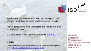 Alle Inhalte der Präsentation sind frei verfügbar und
können (auch kommerziell) weiterverwendet werden.

Als Gegenleistung wird vereinbart, die Folien wie folgt
zu kennzeichnen:
CC-by-Lizenz, Autor: Bernd Schmid für isb-w.eu.

Mehr Informationen zur genannten CreativeCommons Lizenz gibt es
unter: http://de.creativecommons.org/was-ist-cc/

isb GmbH
Schlosshof 1
69168 Wiesloch
Fon: +49 (0)6222 81880
info@isb-w.eu
www.isb-w.eu

 