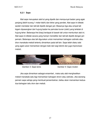 MZU3117 Muzik Malaysia
6.2.1 Sape
Alat sape merupakan alat lut yang dipetik dan mempunyai badan yang agak
panjang (lebih kurang 1 meter lebih) dan leher yang pendek. Alat sape ini diletak
seolah mendatar dan tali-tali dipetik dengan jari. Biasanya tiga atau empat tali
logam dipasangkan dari hujung badan ke pemulas tiunan (otah) yang terletak di
hujung leher. Beberapa fret (kiep) terdapat di bawah tali untuk mentiunkan alat ini.
Alat sape ini diletak secara yang hampir mendaftar dan tali-tali dipetik dengan jari
pemain. Beberapa utas tali digunakan untuk memainkan bahagian ostinato atau
dron manakala melodi tertentu dimainkan pada tali lain. Sape telah diakui alat
yang agak sukar memainkan dengan baik dari segi teknik dan juga improvisasi
melodi.
Gambar 3: Sape lama Gambar 4: Sape moden
Jika sape dimainkan sebagai ensembel , maka satu alat menghasilkan
melodi manakala satu lagi memainkan bahagian dronn atau ostinato. Jika seorang
pemain sape sahaja yang membuat persembahan, beliau akan memainkan kedua-
dua bahagian iaitu dron dan melodi.
27
 