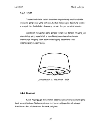 MZU3117 Muzik Malaysia
6.2.3 Tawak
Tawak dan Bandai dalam ensembel engkerumong terdiri daripada
dua jenis gong besar yang berbusut. Kedua-dua gong ini digantung secara
menegak dan dipukul oleh dua orang pemain dengan pemukul tertentu.
Alat tawak merupakan gong gangsa yang besar dengan rim yang luas
dan dinding yang agak tebal. Ia juga Gong yang dinamakan bandai
mempunyai rim yang tidak lebar dan saiz yang sederhana kalau
dibandingkan dengan tawak.
Gambar Rajah 2: Alat Muzik Tawak
6.2.4 Bebendai
Kaum Kajang juga menamakan bebendai yang merupakan alat gong
kecil sebagai selegai. Walaubagaimana pun bebendai juga dikenali sebagai
Bandil atau Bandai oleh kaum Sarawak yang lain.
29
 