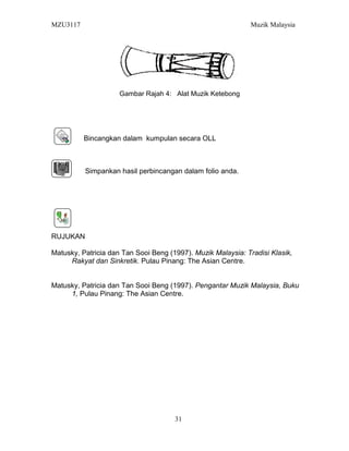 MZU3117 Muzik Malaysia
Gambar Rajah 4: Alat Muzik Ketebong
Bincangkan dalam kumpulan secara OLL
Simpankan hasil perbincangan dalam folio anda.
RUJUKAN
Matusky, Patricia dan Tan Sooi Beng (1997). Muzik Malaysia: Tradisi Klasik,
Rakyat dan Sinkretik. Pulau Pinang: The Asian Centre.
Matusky, Patricia dan Tan Sooi Beng (1997). Pengantar Muzik Malaysia, Buku
1, Pulau Pinang: The Asian Centre.
31
 