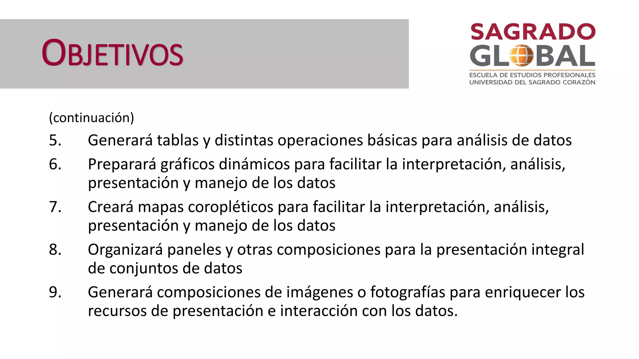 OBJETIVOS
(continuación)
5. Generará tablas y distintas operaciones básicas para análisis de datos
6. Preparará gráficos dinámicos para facilitar la interpretación, análisis,
presentación y manejo de los datos
7. Creará mapas coropléticos para facilitar la interpretación, análisis,
presentación y manejo de los datos
8. Organizará paneles y otras composiciones para la presentación integral
de conjuntos de datos
9. Generará composiciones de imágenes o fotografías para enriquecer los
recursos de presentación e interacción con los datos.
 