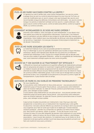 F ICHE 4 | QUESTIONS & REPONSES | TACROLIMUS | 02
PUIS-JE ME FAIRE VACCINER CONTRE LA GRIPPE ?
En général oui mais à vérifier avec votre centre transplanteur. Les vaccins contre
la grippe (tous les ans) ou contre le pneumocoque (à ce jour tous les 3 à 5 ans, en
cours de modification par un vaccin unique), ainsi que la plupart des vaccins sont
recommandés lorsque les défenses immunitaires sont diminuées. Les vaccins à éviter
lorsque l’on prend un traitement antirejet sont les vaccins « vivants atténués » tels
que le vaccin contre la fièvre jaune, contre la tuberculose (BCG), contre la rougeole
(ROR), ou contre la varicelle…
COMMENT M’ORGANISER SI JE DOIS ME FAIRE OPÉRER ?
Informez votre médecin, votre chirurgien et votre anesthésiste, si vous devez vous
faire opérer pour éviter les complications infectieuses. D’autre part, il est fréquent
que la cicatrisation soit plus difficile et plus longue et qu’elle laisse des marques plus
importantes. Votre médecin peut vous demander de diminuer votre dose quotidienne
de tacrolimus. Cependant, il ne sera pas nécessaire d’interrompre le traitement ou
de décaler l’intervention.
PUIS-JE ME FAIRE SOIGNER LES DENTS ?
Le traitement habituel d’une carie est possible pendant le traitement.
Pour un détartrage ou pour les opérations dentaires plus lourdes à risque infectieux
(extraction, abcès) votre dentiste peut décider de vous prescrire un traitement
préventif par antibiotique. Enfin, la pose d’un implant dentaire doit se décider avec
l’avis de votre médecin spécialiste (Attention : vérifier la compatibilité de l’antibiotique
avec votre traitement antirejet auprès de votre centre de greffe).
QUAND VA-T-ON SAVOIR SI LE TRAITEMENT EST EFFICACE ?
L’efficacité se mesure par la présence en quantité suffisante de médicaments antirejet
dans le sang (prises de sang) et en examinant l’organe greffé (échographies, biopsies).
Le médecin essaiera de baisser progressivement les doses de médicaments pour
atteindre les doses efficaces les plus faibles possibles dans le but de réduire le risque
de survenue d’effets indésirables graves. Il est à noter que le dosage dans le sang est
personnel et donc non comparable d’une personne à une autre ou entre 2 types de
transplantations. Il peut évoluer dans le temps.
QUE DOIS-JE FAIRE SI J’AI OUBLIÉ DE PRENDRE TACROLIMUS ?
Ne vous inquiétez pas.
Si vous prenez votre médicament en deux prises par jour : vous pouvez prendre votre
traitement jusqu’à 4 heures après l’heure prévue ; puis poursuivez votre traitement
selon les horaires habituels. Au-delà de 4 heures, prenez la prochaine dose à l’horaire
prévu, sans rattraper la dose oubliée.
Si vous prenez votre médicament en une prise par jour : vous pouvez prendre votre
traitement jusqu’à 6 heures après l’heure prévue ; puis poursuivez votre traitement
selon les horaires habituels. Au-delà de 6 heures, prenez la prochaine dose à l’horaire
prévu, sans rattraper la dose oubliée.
Il peut arriver d’oublier de prendre son médicament, mais il faut que cela reste
exceptionnel. Le tacrolimus est un médicament très important pour votre greffe.
Si cela arrive, il est alors utile de réfléchir aux solutions et à la façon dont vous pouvez
vous organiser pour faire en sorte que l’oubli ne se répète pas ! Il existe diverses
solutions pratiques : prendre vos comprimés (ou gélules) à la même heure chaque
jour, faire sonner une alarme, utiliser un pilulier… A vous de trouver ce qui vous
convient le mieux !Si vous êtes fatigué(e) de prendre votre traitement ou vous sentez
démotivé(e) : parlez en autour de vous et faites vous aider (médecin, psychologue,
associations…) pour trouver des solutions. Ce traitement pour la vie (rester en vie et
traitement à vie) peut parfois sembler lourd mais beaucoup de patients arrivent à en
faire une routine et vous aussi y arriverez !
 