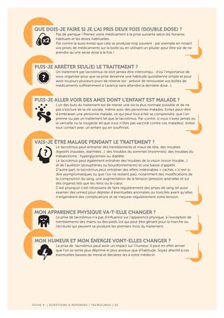 F ICHE 4 | QUESTIONS & REPONSES | TACROLIMUS | 03
QUE DOIS-JE FAIRE SI JE L’AI PRIS DEUX FOIS (DOUBLE DOSE) ?
Pas de panique ! Prenez votre médicament à la prise suivante selon les horaires
habituels et les doses habituelles.
Par contre là aussi évitez que cela se produise trop souvent : par exemple en notant
vos prises de médicaments sur la boîte ou en utilisant un pilulier pour être sûr de ne
prendre qu’une seule dose à la fois !
PUIS-JE ARRÊTER SEUL(E) LE TRAITEMENT ?
Un traitement par tacrolimus ne doit jamais être interrompu : d’où l’importance de
vous organiser pour que sa prise devienne une habitude quotidienne simple et pour
avoir toujours plusieurs jours de réserve (ex : prévoir de renouveler vos boîtes de
médicaments suffisamment à l’avance sans attendre la dernière dose…).
PUIS-JE ALLER VOIR DES AMIS DONT L’ENFANT EST MALADE ?
L’un des buts du traitement est de mener une vie la plus normale possible et de ne
pas s’exclure de la vie sociale, même avec des personnes malades. Evitez peut-être
d’embrasser une personne malade, ce qui peut tout à fait se comprendre, que l’on
prenne ou pas un traitement tel que le tacrolimus. Par contre, si vous n’avez jamais eu
la varicelle ou la rougeole (et que vous n’êtes pas vacciné contre ces maladies), évitez
tout contact avec un enfant qui en souffrirait.
VAIS-JE ÊTRE MALADE PENDANT LE TRAITEMENT ?
Le tacrolimus peut entrainer des tremblements et maux de tête, des troubles
digestifs (nausées, diarrhées…), des troubles du sommeil (insomnies), des troubles du
métabolisme : hyperglycémies ou diabète.
Le tacrolimus peut également entraîner des troubles de la vision (vision trouble…)
et de l’audition (acouphènes ou bourdonnements) et une baisse d’appétit.
D’autre part, le tacrolimus peut entraîner des effets indésirables « cachés » (c’est-à-
dire asymptomatiques ou que l’on ne ressent pas), notamment des modifications de
la composition du sang, une augmentation de la tension (pression artérielle) et sur
des organes tels que les reins ou le cœur.
C’est pourquoi il est nécessaire de faire régulièrement des prises de sang (et aussi
examen des urines) pour dépister d’éventuelles anomalies ou toxicités avant qu’elles
n’engendrent des complications et de mesurer régulièrement votre tension.
MON APPARENCE PHYSIQUE VA-T-ELLE CHANGER ?
La prise de tacrolimus n’a pas d’influence sur l’apparence physique, à l’exception de
tremblements des mains ou des pieds (ce qui peut être gênant pour la marche ou
l’écriture) qui peuvent se produire les premiers mois du traitement.
MON HUMEUR ET MON ÉNERGIE VONT-ELLES CHANGER ?
La prise de tacrolimus peut avoir un impact sur l’humeur. Il peut en effet arriver
que l’on se sente plus déprimé et plus anxieux que d’habitude. Soyez attentif à ces
éventuelles baisses de moral et déclarez-les à votre médecin.
 