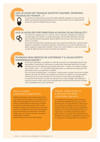 F ICHE 4 | QUESTIONS & REPONSES | TACROLIMUS | 04
VAIS-JE AVOIR DES TROUBLES DIGESTIFS (NAUSÉES, DIARRHÉES,
TROUBLES DU TRANSIT…) ?
Le tacrolimus entraîne peu ou pas de troubles digestifs. Signalez à votre centre de
greffe toute diarrhée persistant plusieurs jours pour vérifier que vos médicaments
restent en quantité suffisante dans le sang.
VAIS-JE AVOIR DES PERTURBATIONS AU NIVEAU DE MA SEXUALITÉ ?
Tout d’abord, rappelons qu’il n’y a pas de contre-indication médicale aux relations
sexuelles après une greffe. Les causes physiques d’éventuelles difficultés sexuelles
avant la greffe peuvent disparaître après la greffe une fois que vous retrouvez une
forme « normale ».
Par contre les traitements antirejet peuvent aussi induire des difficultés : perte du désir
(libido) ou problèmes d’excitation (érection, lubrification) ou encore modification du
plaisir (orgasme et éjaculation différés). Parlez-en à votre médecin si vous rencontrez
ce type de difficulté pour trouver ensemble des solutions.
POURQUOI MON MÉDECIN NE S’INTÉRESSE-T-IL QU’AUX EFFETS
INDÉSIRABLES GRAVES ?
D’une façon générale, la surveillance médicale se centre sur le dépistage précoce des
éventuelles complications infectieuses ou autre effet indésirable grave pour la santé.
D’autant plus que ces effets peuvent parfois demeurer « cachés » sur certains organes
(rein, artères, cœur…). En cas d’effet indésirable grave, le traitement antirejet peut être
interrompu et/ou sa composition modifiée.
Pour les autres troubles jugés « non graves » (bénins) pour la santé comme les troubles
digestifs, les maux de tête ou les troubles du sommeil, les médecins nous demandent
souvent de nous en accommoder. Et c’est souvent à nous personnes malades (et
au système D) de réussir à trouver des solutions pour nous soulager. Mais dialoguez
toujours et encore avec votre centre de greffe pour vérifier que les solutions trouvées
sont compatibles avec votre traitement.
Réussir à apprivoiser et
à diminuer les effets
indésirables gênants
Les traitements antirejet peuvent entraîner
de nombreux désagréments plus ou moins
gênants dans la vie quotidienne. L’enjeu pour
nous personnes malades est de trouver des
solutions afin de soulager les plus pénibles et
d’arriver à vivre quasi normalement avec nos
traitements. Le monde médical est parfois
démuni pour nous aider d’où l’importance de
partager nos astuces ou adaptations entre nous
et construire un dialogue avec ses médecins.
Faire un bébé,
grossesse et allaitement
Malgré le fait que ce soit un projet personnel,
il est nécessaire d’en parler à vos médecins. En
effet, des aménagements de traitement sont
parfois indispensables (risques pour le fœtus)
et certaines grossesses peuvent être contre-
indiquées (risques trop important pour la future
maman). Normalement le tacrolimus peut être
poursuivi pendant une grossesse, mais faites
vérifier que c’est aussi le cas pour vos autres
médicaments antirejet.
L’allaitement est par contre déconseillé.
 
