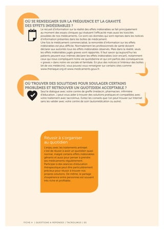 F ICHE 4 | QUESTIONS & REPONSES | TACROLIMUS | 05
OÙ SE RENSEIGNER SUR LA FRÉQUENCE ET LA GRAVITÉ
DES EFFETS INDÉSIRABLES ?
Le recueil d’information sur la réalité des effets indésirables se fait principalement
au moment des essais cliniques qui évaluent l’efficacité mais aussi les toxicités
possibles de nos médicaments. Ce sont ces données qui sont reprises dans les notices
d’information présentes dans les boîtes de médicament.
Une fois le médicament commercialisé, la remontée d’information sur les effets
indésirables est plus difficile. Normalement les professionnels de santé doivent
déclarer aux autorités tous les effets indésirables observés. Mais dans la réalité, seuls
les effets indésirables jugés graves sont rapportés. Il faut savoir qu’aujourd’hui les
patients peuvent eux-mêmes déclarer les effets indésirables (voir encart), notamment
ceux qui nous compliquent notre vie quotidienne et qui ont parfois des conséquences
« graves » dans notre vie sociale et familiale. En plus des notices à l’intérieur des boîtes
(et de vos médecins), vous pouvez vous renseigner sur certains sites comme
www.theriaque.org et www.medicaments.gouv.fr.
OÙ TROUVER DES SOLUTIONS POUR SOULAGER CERTAINS
PROBLÈMES ET RETROUVER UN QUOTIDIEN ACCEPTABLE ?
Seul le dialogue avec votre centre de greffe (médecin, pharmacien, infirmière
d’éducation…) peut vous aider à trouver des solutions pratiques et compatibles avec
votre traitement avec tacrolimus. Evitez les conseils que l’on peut trouver sur Internet
sans les valider avec votre centre de soin (automédication ou autre).
Réussir à s’organiser
au quotidien
L’enjeu avec les traitements antirejet
c’est de réussir à avoir un quotidien quasi
normal, malgré certains effets indésirables
gênants et aussi pour penser à prendre
ses médicaments régulièrement.
Participer à des séances d’éducation
thérapeutique peut être particulièrement
précieux pour réussir à trouver nos
propres solutions. De même, le partage
d’expérience entre personnes est souvent
très riche et profitable.
 