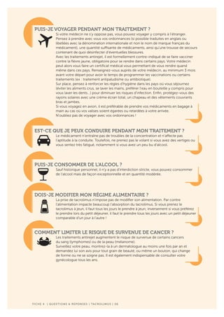 PUIS-JE VOYAGER PENDANT MON TRAITEMENT ?
Si votre médecin ne s’y oppose pas, vous pouvez voyager y compris à l’étranger.
Pensez à prendre avec vous vos ordonnances (si possible traduites en anglais ou
libellées avec la dénomination internationale et non le nom de marque français du
médicament), une quantité suffisante de médicaments, ainsi qu’une trousse de secours
contenant de quoi désinfecter d’éventuelles blessures.
Avec les traitements antirejet, il est formellement contre-indiqué de se faire vacciner
contre la fièvre jaune, obligatoire pour se rendre dans certains pays. Votre médecin
peut alors vous faire un certificat médical vous permettant de vous rendre quand
même dans ces pays. Renseignez-vous auprès de votre médecin, au minimum 3 mois
avant votre départ pour avoir le temps de programmer les vaccinations ou certains
traitements (ex : traitement antipaludisme ou antibiotique).
Sur place, pensez à renforcer les règles d’hygiène dans les pays où vous séjournez
(éviter les aliments crus, se laver les mains, préférer l’eau en bouteille y compris pour
vous laver les dents…) pour diminuer les risques d’infection. Enfin, protégez-vous des
rayons solaires avec une crème écran total, un chapeau et des vêtements couvrants
bras et jambes.
Si vous voyagez en avion, il est préférable de prendre vos médicaments en bagage à
main au cas où vos valises soient égarées ou retardées à votre arrivée.
N’oubliez pas de voyager avec vos ordonnances !
EST-CE QUE JE PEUX CONDUIRE PENDANT MON TRAITEMENT ?
Le médicament n’entraîne pas de troubles de la concentration et n’affecte pas
l’aptitude à la conduite. Toutefois, ne prenez pas le volant si vous avez des vertiges ou
vous sentez très fatigué, notamment si vous avez un peu bu d’alcool.
PUIS-JE CONSOMMER DE L’ALCOOL ?
Sauf historique personnel, il n’y a pas d’interdiction stricte, vous pouvez consommer
de l’alcool mais de façon exceptionnelle et en quantité modérée.
DOIS-JE MODIFIER MON RÉGIME ALIMENTAIRE ?
La prise de tacrolimus n’impose pas de modifier son alimentation. Par contre
l’alimentation impacte beaucoup l’absorption du tacrolimus. Si vous prenez le
tacrolimus à jeun, il faut tous les jours le prendre à jeun; inversement si vous préférez
le prendre lors du petit déjeuner, il faut le prendre tous les jours avec un petit déjeuner
comparable d’un jour à l’autre !
COMMENT LIMITER LE RISQUE DE SURVENUE DE CANCER ?
Les traitements antirejet augmentent le risque de survenue de certains cancers
du sang (lymphomes) ou de la peau (mélanome).
Surveillez votre peau, montrez-la à un dermatologue au moins une fois par an et
demandez lui son avis pour tout grain de beauté, ou même un bouton, qui change
de forme ou ne se soigne pas. Il est également indispensable de consulter votre
gynécologue tous les ans.
F ICHE 4 | QUESTIONS & REPONSES | TACROLIMUS | 06
 