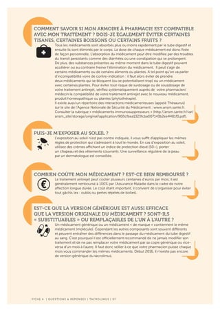 F ICHE 4 | QUESTIONS & REPONSES | TACROLIMUS | 07
COMMENT SAVOIR SI MON ARMOIRE À PHARMACIE EST COMPATIBLE
AVEC MON TRAITEMENT ? DOIS-JE ÉGALEMENT ÉVITER CERTAINES
TISANES, CERTAINES BOISSONS OU CERTAINS FRUITS ?
Tous les médicaments sont absorbés plus ou moins rapidement par le tube digestif et
ensuite ils sont éliminés par le corps. La dose de chaque médicament est donc fixée
de façon personnelle. L’absorption du médicament peut être modifiée par des troubles
du transit persistants comme des diarrhées ou une constipation qui se prolongent.
De plus, des substances présentes au même moment dans le tube digestif peuvent
accélérer ou au contraire freiner l’élimination du médicament. Il peut s’agir de
certains médicaments ou de certains aliments ou plantes. A tel point qu’on va parler
d’incompatibilité voire de contre-indication : il faut alors éviter de prendre
deux médicaments qui se bloquent (ou se potentialisent trop) ou un médicament
avec certaines plantes. Pour éviter tout risque de surdosage ou de sousdosage de
votre traitement antirejet, vérifiez systématiquement auprès de votre pharmacien/
médecin la compatibilité de votre traitement antirejet avec le nouveau médicament,
produit homéopathique ou plantes (phytothérapie).
Il existe aussi un répertoire des interactions médicamenteuses (appelé Thésaurus)
sur le site de l’Agence Nationale de Sécurité du Médicament : www.ansm.sante.fr.
Consulter la rubrique « médicaments immunosuppresseurs » (http://ansm.sante.fr/var/
ansm_site/storage/original/application/900cfbea1323fcba007143b2ee4481f0.pdf).
PUIS-JE M’EXPOSER AU SOLEIL ?
L’exposition au soleil n’est pas contre indiquée, il vous suffit d’appliquer les mêmes
règles de protection qui s’adressent à tout le monde. En cas d’exposition au soleil,
utilisez des crèmes affichant un indice de protection élevé (50+), porter
un chapeau et des vêtements couvrants. Une surveillance régulière de la peau
par un dermatologue est conseillée.
COMBIEN COÛTE MON MÉDICAMENT ? EST-CE BIEN REMBOURSÉ ?
Le traitement antirejet peut coûter plusieurs centaines d’euros par mois. Il est
généralement remboursé à 100% par l’Assurance Maladie dans le cadre de notre
affection longue durée. Le coût étant important, il convient de s’organiser pour éviter
tout gâchis (ex : oublis ou pertes répétés de boîtes).
EST-CE QUE LA VERSION GÉNÉRIQUE EST AUSSI EFFICACE
QUE LA VERSION ORIGINALE DU MÉDICAMENT ? SONT-ILS
« SUBSTITUABLES » OU REMPLAÇABLES DE L’UN À L’AUTRE ?
Un médicament générique ou un médicament « de marque » contiennent le même
médicament (molécule). Cependant les autres composants sont souvent différents
et peuvent entraîner des différences dans le passage du médicament du tube digestif
au sang. C’est pourquoi il est officiellement recommandé de ne jamais modifier son
traitement et de ne pas remplacer votre médicament par sa copie générique ou vice-
versa d’un mois à l’autre. Il faut donc veiller à ce que votre pharmacien puisse chaque
mois vous commander les mêmes médicaments. Début 2016, il n’existe pas encore
de version générique du tacrolimus.
 