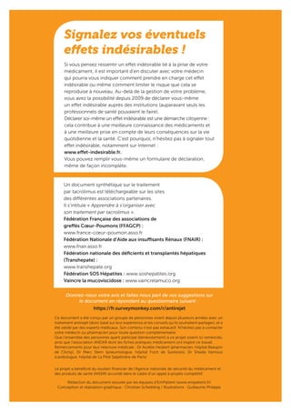 Signalez vos éventuels
effets indésirables !
Si vous pensez ressentir un effet indésirable lié à la prise de votre
médicament, il est important d’en discuter avec votre médecin
qui pourra vous indiquer comment prendre en charge cet effet
indésirable ou même comment limiter le risque que cela se
reproduise à nouveau. Au-delà de la gestion de votre problème,
vous avez la possibilité depuis 2009 de déclarer vous-même
un effet indésirable auprès des institutions (auparavant seuls les
professionnels de santé pouvaient le faire).
Déclarer soi-même un effet indésirable est une démarche citoyenne :
cela contribue à une meilleure connaissance des médicaments et
à une meilleure prise en compte de leurs conséquences sur la vie
quotidienne et la santé. C’est pourquoi, n’hésitez pas à signaler tout
effet indésirable, notamment sur Internet :
www.effet-indesirable.fr.
Vous pouvez remplir vous-même un formulaire de déclaration,
même de façon incomplète.
Un document synthétique sur le traitement
par tacrolimus est téléchargeable sur les sites
des différentes associations partenaires.
Il s’intitule « Apprendre à s’organiser avec
son traitement par tacrolimus ».
Fédération Française des associations de
greffés Cœur-Poumons (FFAGCP) :
www.france-cœur-poumon.asso.fr
Fédération Nationale d’Aide aux insuffisants Rénaux (FNAIR) :
www.fnair.asso.fr
Fédération nationale des déficients et transplantés hépatiques
(Transhepate) :
www.transhepate.org
Fédération SOS Hépatites : www.soshepatites.org
Vaincre la mucoviscidose : www.vaincrelamuco.org
Ce document a été conçu par un groupe de personnes vivant depuis plusieurs années avec un
traitement antirejet (donc basé sur leur expérience et les conseils qu’ils souhaitent partager), et a
été validé par des experts médicaux. Son contenu n’est pas exhaustif. N’hésitez pas à contacter
votre médecin ou pharmacien pour toute question complémentaire.
Que l’ensemble des personnes ayant participé (bénévolement) à ce projet soient ici remerciés,
ainsi que l’association ANDAR dont les fiches pratiques médicament ont inspiré ce travail.
Remerciements pour leur relecture médicale : Dr Aurélie Hesbert (pharmacien, hôpital Beaujon
de Clichy), Dr Marc Stern (pneumologue, hôpital Foch de Suresnes), Dr Shaida Varnous
(cardiologue, hôpital de La Pitié Salpétrière de Paris)
Donnez-nous votre avis et faites nous part de vos suggestions sur
le document en répondant au questionnaire suivant :
https://fr.surveymonkey.com/r/antirejet
Le projet a bénéficié du soutien financier de l’Agence nationale de sécurité du médicament et
des produits de santé (ANSM) accordé dans le cadre d’un appel à projets compétitif.
Rédaction du document assurée par les équipes d’EmPatient (www.empatient.fr)
Conception et réalisation graphique : Christian Scheibling / Illustrations : Guillaume Philippe
 