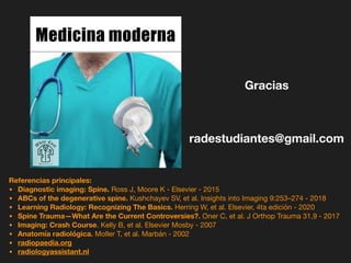 Gracias
Referencias principales:
• Diagnostic imaging: Spine. Ross J, Moore K - Elsevier - 2015
• ABCs of the degenerative spine. Kushchayev SV, et al. Insights into Imaging 9:253–274 - 2018
• Learning Radiology: Recognizing The Basics. Herring W, et al. Elsevier, 4ta edición - 2020
• Spine Trauma—What Are the Current Controversies?. Oner C, et al. J Orthop Trauma 31,9 - 2017
• Imaging: Crash Course. Kelly B, et al. Elsevier Mosby - 2007
• Anatomía radiológica. Moller T, et al. Marbán - 2002
• radiopaedia.org
• radiologyassistant.nl
radestudiantes@gmail.com
Medicina moderna
 