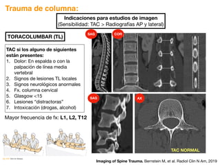 Trauma de columna:
Indicaciones para estudios de imagen
(Sensibilidad: TAC  Radiografías AP y lateral)
TORACOLUMBAR (TL)
TAC si los alguno de siguientes
están presentes:
1. Dolor: En espalda o con la
palpación de línea media
vertebral
2. Signos de lesiones TL locales
3. Signos neurológicos anormales
4. Fx. columna cervical
5. Glasgow 15
6. Lesiones “distractoras”
7. Intoxicación (drogas, alcohol)
Mayor frecuencia de fx: L1, L2, T12
Imaging of Spine Trauma. Bernstein M, et al. Radiol Clin N Am, 2019
TAC NORMAL
SAG
AX
COR
SAG
 