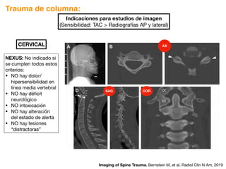 Trauma de columna:
Indicaciones para estudios de imagen
(Sensibilidad: TAC  Radiografías AP y lateral)
Imaging of Spine Trauma. Bernstein M, et al. Radiol Clin N Am, 2019
CERVICAL
NEXUS: No indicado si
se cumplen todos estos
criterios:
• NO hay dolor/
hipersensibilidad en
línea media vertebral
• NO hay déficit
neurológico
• NO intoxicación
• NO hay alteración
del estado de alerta
• NO hay lesiones
“distractoras”
SAG COR
AX
 