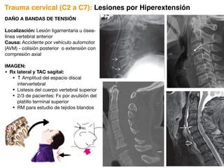 DAÑO A BANDAS DE TENSIÓN
Localización: Lesión ligamentaria u ósea-
línea vertebral anterior
Causa: Accidente por vehículo automotor
(AVM) - colisión posterior o extensión con
compresión axial
IMAGEN:
• Rx lateral y TAC sagital:
• ↑ Amplitud del espacio discal
intervertebral
• Listesis del cuerpo vertebral superior
• 2/3 de pacientes: Fx por avulsión del
platillo terminal superior
• RM para estudio de tejidos blandos
Trauma cervical (C2 a C7): Lesiones por Hiperextensión
 