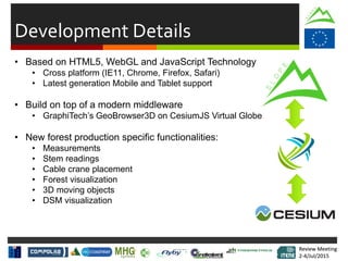 Review Meeting
2-4/Jul/2015
Review Meeting
2-4/Jul/2015
Development Details
• Based on HTML5, WebGL and JavaScript Technology
• Cross platform (IE11, Chrome, Firefox, Safari)
• Latest generation Mobile and Tablet support
• Build on top of a modern middleware
• GraphiTech’s GeoBrowser3D on CesiumJS Virtual Globe
• New forest production specific functionalities:
• Measurements
• Stem readings
• Cable crane placement
• Forest visualization
• 3D moving objects
• DSM visualization
 