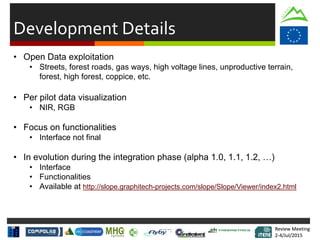Review Meeting
2-4/Jul/2015
Review Meeting
2-4/Jul/2015
Development Details
• Open Data exploitation
• Streets, forest roads, gas ways, high voltage lines, unproductive terrain,
forest, high forest, coppice, etc.
• Per pilot data visualization
• NIR, RGB
• Focus on functionalities
• Interface not final
• In evolution during the integration phase (alpha 1.0, 1.1, 1.2, …)
• Interface
• Functionalities
• Available at http://slope.graphitech-projects.com/slope/Slope/Viewer/index2.html
 
