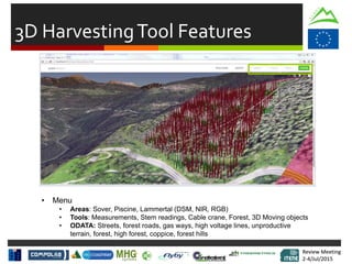 Review Meeting
2-4/Jul/2015
Review Meeting
2-4/Jul/2015
3D HarvestingTool Features
• Menu
• Areas: Sover, Piscine, Lammertal (DSM, NIR, RGB)
• Tools: Measurements, Stem readings, Cable crane, Forest, 3D Moving objects
• ODATA: Streets, forest roads, gas ways, high voltage lines, unproductive
terrain, forest, high forest, coppice, forest hills
 
