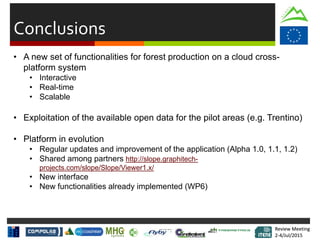 Review Meeting
2-4/Jul/2015
Review Meeting
2-4/Jul/2015
Conclusions
• A new set of functionalities for forest production on a cloud cross-
platform system
• Interactive
• Real-time
• Scalable
• Exploitation of the available open data for the pilot areas (e.g. Trentino)
• Platform in evolution
• Regular updates and improvement of the application (Alpha 1.0, 1.1, 1.2)
• Shared among partners http://slope.graphitech-
projects.com/slope/Slope/Viewer1.x/
• New interface
• New functionalities already implemented (WP6)
 