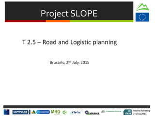 Review Meeting
2-4/Jul/2015
Review Meeting
2-4/Jul/2015
Project SLOPE
T 2.5 – Road and Logistic planning
Brussels, 2nd July, 2015
 
