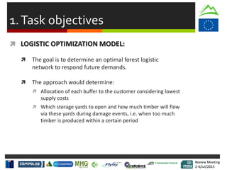 Review Meeting
2-4/Jul/2015
Review Meeting
2-4/Jul/2015
1.Task objectives
 LOGISTIC OPTIMIZATION MODEL:
 The goal is to determine an optimal forest logistic
network to respond future demands.
 The approach would determine:
 Allocation of each buffer to the customer considering lowest
supply costs
 Which storage yards to open and how much timber will flow
via these yards during damage events, i.e. when too much
timber is produced within a certain period
 
