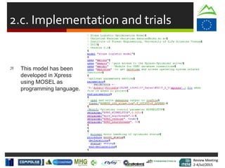 Review Meeting
2-4/Jul/2015
Review Meeting
2-4/Jul/2015
2.c. Implementation and trials
 This model has been
developed in Xpress
using MOSEL as
programming language.
 