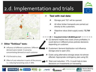 Review Meeting
2-4/Jul/2015
Review Meeting
2-4/Jul/2015
 Total cost reduction: 17%. It could help to take
decisions on investments on harvesting
technologies.
2.d. Implementation and trials
 Test with real data:
 Storage yard “S3” will be opened.
 All other timber transports are carried out
directly to the customers.
 Objective value (total supply costs): 72,769
€
 Supplied timber: 25.80 € per m³
 Other “fictitious” tests:
 C2 demand implies less costs (more profitable). It
could derive in different prices policies decisions
depending on customer.
 Customers’ demand distribution not influence
storage area to open (S3).
 Influence of different customers. Different
demand were tested: 3 scenarios
concentrating demand on each customer.
 If S3 forced to close.
 Effect of cost reduction in parts of the process.
I.e. reducing harvesting costs in 30%.
 Costs using alternative storage areas not almost
affected. Appropriate contingency plan using S2.
 