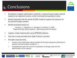 Review Meeting
2-4/Jul/2015
Review Meeting
2-4/Jul/2015
4. Conclusions
 Developed a logistic optimization model for a regional wood supply network
based on an objective function, which minimizes transportation costs.
 Model integrated with the whole SLOPE model to support the decision for
the optimal supply network.
 Model developed based on:
Kanzian, C., Holzleitner, F., Stampfer, K. & Ashton, S. 2009
“Regional Energy Wood Logistics – Optimizing Local Fuel Supply”.
 Logistic model implemented using XPRESS software.
 Test done using real data from State Forests in Austria.
 Possible improvements:
 Include in the model other relevant aspects for forestry companies (restrictions in
seasons with bad weather conditions…).
 Completing this task with a tool for visualization of storage areas and the
determination of the capacity.
 