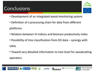 Review Meeting
2-4/Jul/2015
Review Meeting
2-4/Jul/2015
Conclusions
• Development of an integrated wood monitoring system
• Definition of a processing chain for data from different
platforms
• Relation between VI indices and biomass productivity index
• Possibility of tree classification from EO data – synergy with
UAVs
• Toward very detailed information to tree-level for woodcutting
operators
 