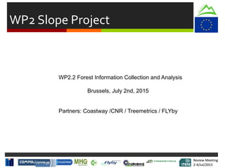 Review Meeting
2-4/Jul/2015
Review Meeting
2-4/Jul/2015
WP2 Slope Project
WP2.2 Forest Information Collection and Analysis
Brussels, July 2nd, 2015
Partners: Coastway /CNR / Treemetrics / FLYby
 