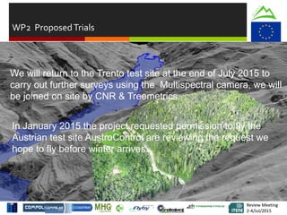 Review Meeting
2-4/Jul/2015
Review Meeting
2-4/Jul/2015
WP2 ProposedTrials
We will return to the Trento test site at the end of July 2015 to
carry out further surveys using the Multispectral camera, we will
be joined on site by CNR & Treemetrics.
In January 2015 the project requested permission to fly the
Austrian test site AustroControl are reviewing the request we
hope to fly before winter arrives.
 