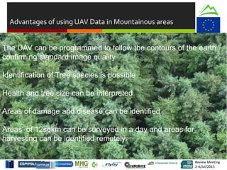 Review Meeting
2-4/Jul/2015
Review Meeting
2-4/Jul/2015
Advantages of using UAV Data in Mountainous areas
RGB Data enables you to determine the species and density of growthThe UAV can be programmed to follow the contours of the earth
confirming standard image quality
Identification of Tree species is possible
Health and tree size can be interpreted
Areas of damage and disease can be identified
Areas of 12sqkm can be surveyed in a day and areas for
harvesting can be identified remotely.
 