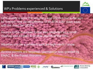 Review Meeting
2-4/Jul/2015
Review Meeting
2-4/Jul/2015
WP2 Problems experienced & Solutions
Weather can be a problem such as high winds / snow
Access permits are required / permission was granted by
ENAC & the Forest Wardens.
GPS quality is poor the accuracy was 250mm but suffecient
for forestry new developmemts of an RTK UAV does away
with the need for GCP’s
Access to the mountain forest was restricted so a small
clearing was located to enable launch of the UAV.
 