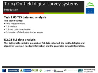 Review Meeting
2-4/Jul/2015
Review Meeting
2-4/Jul/2015
Task 2.03 TLS data and analysis
This task includes:
• Field measurement.
• TLS analysis
• TLS and UAV combination
• Estimation of the forest timber assets
D2.03 TLS data analysis
This deliverable contains a report on TLS data collected, the methodologies and
algorithm to extract needed information and the generated output information.
T2.03 On-field digital survey systems
Introduction
Mid-term Review
2/July/15
 
