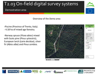 Review Meeting
2-4/Jul/2015
Review Meeting
2-4/Jul/2015
Kick-off Meeting
8-9/jan/2014
Overview of the Demo area
-Piscine (Province of Trento, Italy).
- 4.18 ha of mixed age forestry.
-Norway spruce (Picea abies) mixed
with Scots pine (Pinus sylvestris),
European larch (Larix decidua), silver
fir (Abies alba) and Pinus cembra.
T2.03 On-field digital survey systems
Demostration area
 
