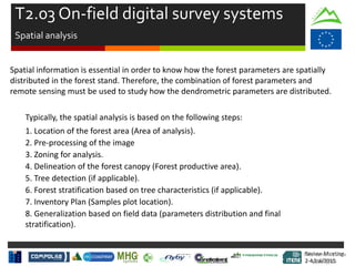 Review Meeting
2-4/Jul/2015
Review Meeting
2-4/Jul/2015
Spatial information is essential in order to know how the forest parameters are spatially
distributed in the forest stand. Therefore, the combination of forest parameters and
remote sensing must be used to study how the dendrometric parameters are distributed.
Typically, the spatial analysis is based on the following steps:
1. Location of the forest area (Area of analysis).
2. Pre-processing of the image
3. Zoning for analysis.
4. Delineation of the forest canopy (Forest productive area).
5. Tree detection (if applicable).
6. Forest stratification based on tree characteristics (if applicable).
7. Inventory Plan (Samples plot location).
8. Generalization based on field data (parameters distribution and final
stratification).
T2.03 On-field digital survey systems
Spatial analysis
Mid-term Review
2/July/15
 