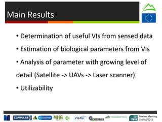 Review Meeting
2-4/Jul/2015
Review Meeting
2-4/Jul/2015
Main Results
• Determination of useful VIs from sensed data
• Estimation of biological parameters from VIs
• Analysis of parameter with growing level of
detail (Satellite -> UAVs -> Laser scanner)
• Utilizability
 
