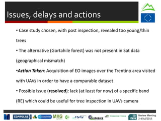 Review Meeting
2-4/Jul/2015
Review Meeting
2-4/Jul/2015
Issues, delays and actions
• Case study chosen, with post inspection, revealed too young/thin
trees
• The alternative (Gortahile forest) was not present in Sat data
(geographical mismatch)
•Action Taken: Acquisition of EO images over the Trentino area visited
with UAVs in order to have a comparable dataset
• Possible issue (resolved): lack (at least for now) of a specific band
(RE) which could be useful for tree inspection in UAVs camera
 
