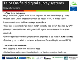 Review Meeting
2-4/Jul/2015
Review Meeting
2-4/Jul/2015
T2.03 On-field digital survey systems
Known limitations
1.- Tree level inference
•High resolution (higher than 30 cm) required for tree detection (e.g. UAV)
•Hidden trees under forest canopy can be height (63%) in mixed stand.
Improvement expected in even-age plantations
•Field tree locations (GPS) do not match correctly tree crown detected by UAV
(Ideally to be used in area with good GPS signal and use corrections when
required)
•Limited species detection (Improvement expected to be used in pure stands)
•Relative good correlation between Volume and Crown/Height (around 70%)
2.- Area based inference
•Not possible to work with individual trees
•Limited information about the distribution of the timber within the forest.
Mid-term Review
2/July/15
 
