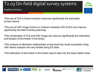 Review Meeting
2-4/Jul/2015
Review Meeting
2-4/Jul/2015
T2.03 On-field digital survey systems
Implementation
•The use of TLS in forest inventory improves significantly the estimation
of tree volume
•The use of UAV image (0.2cm) or medium resolution EO (0.5m) can improve
significantly the field inventory planning.
•The combination of TLS and UAV image can improve significantly the estimation
and location of the timber in the forest.
•The analysis of allometric relationships at tree level has result successful using
UAV stereo analysis and very limited using EO data .
•The estimation of the timber in the forest need to take into the trees hidden trees
Mid-term Review
2/July/15
 