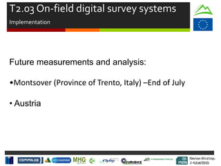 Review Meeting
2-4/Jul/2015
Review Meeting
2-4/Jul/2015
T2.03 On-field digital survey systems
Implementation
Future measurements and analysis:
•Montsover (Province of Trento, Italy) –End of July
• Austria
Mid-term Review
2/July/15
 