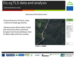 Review Meeting
2-4/Jul/2015
Review Meeting
2-4/Jul/2015
Kick-off Meeting
8-9/jan/2014
Overview of the Demo area
-Piscine (Province of Trento, Italy).
- 4.18 ha of mixed age forestry.
-Norway spruce (Picea abies) mixed
with Scots pine (Pinus sylvestris),
European larch (Larix decidua), silver
fir (Abies alba) and Pinus cembra.
D2.03TLS data and analysis
Demostration area
 
