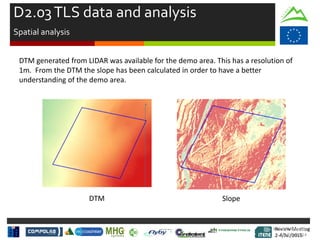 Review Meeting
2-4/Jul/2015
Review Meeting
2-4/Jul/2015
Kick-off Meeting
8-9/jan/2014
DTM Slope
DTM generated from LIDAR was available for the demo area. This has a resolution of
1m. From the DTM the slope has been calculated in order to have a better
understanding of the demo area.
D2.03TLS data and analysis
Spatial analysis
 