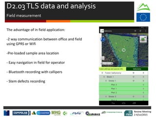 Review Meeting
2-4/Jul/2015
Review Meeting
2-4/Jul/2015
The advantage of in field application:
-2 way communication between office and field
using GPRS or Wifi
-Pre-loaded sample area location
- Easy navigation in field for operator
- Bluetooth recording with callipers
- Stem defects recording
D2.03TLS data and analysis
Field measurement
 